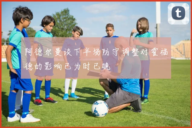 阿德尔曼谈下半场防守调整对霍福德的影响已为时已晚