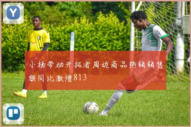 小杨带动开拓者周边商品热销销售额同比激增813